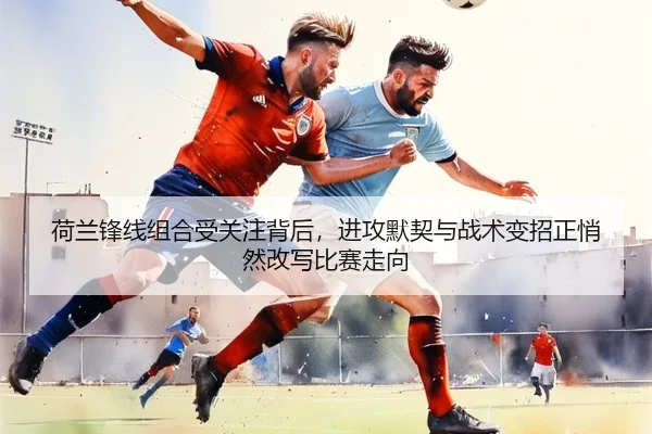 荷兰锋线组合受关注背后，进攻默契与战术变招正悄然改写比赛走向